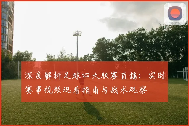 深度解析足球四大联赛直播：实时赛事视频观看指南与战术观察