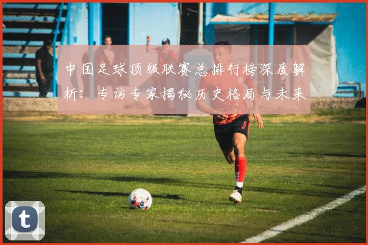 中国足球顶级联赛总排行榜深度解析：专访专家揭秘历史格局与未来趋势