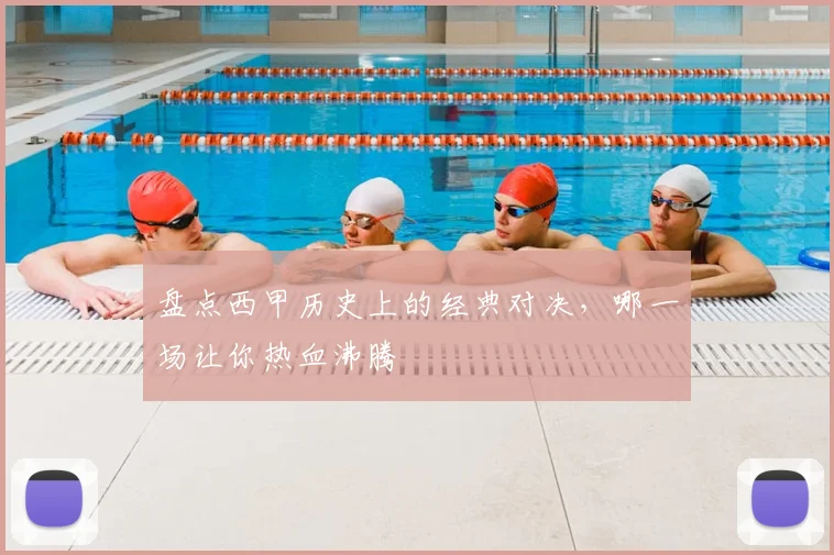 盘点西甲历史上的经典对决，哪一场让你热血沸腾