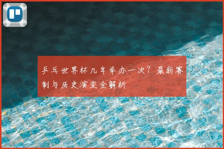 乒乓世界杯几年举办一次？最新赛制与历史演变全解析