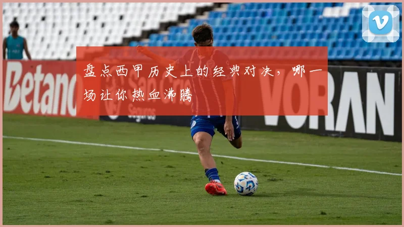 盘点西甲历史上的经典对决，哪一场让你热血沸腾