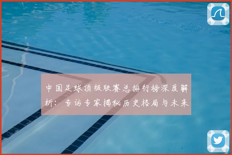 中国足球顶级联赛总排行榜深度解析：专访专家揭秘历史格局与未来趋势