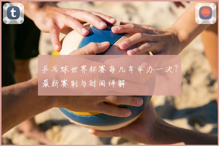 乒乓球世界杯赛每几年举办一次？最新赛制与时间详解